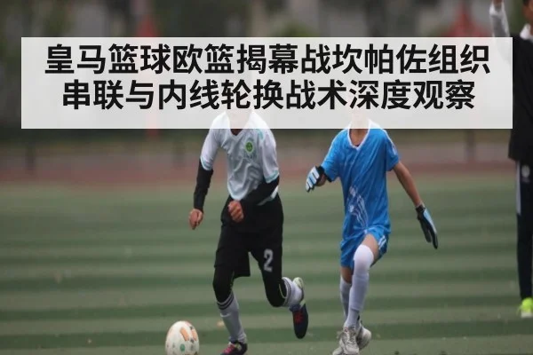 皇马篮球欧篮揭幕战坎帕佐组织串联与内线轮换战术深度观察