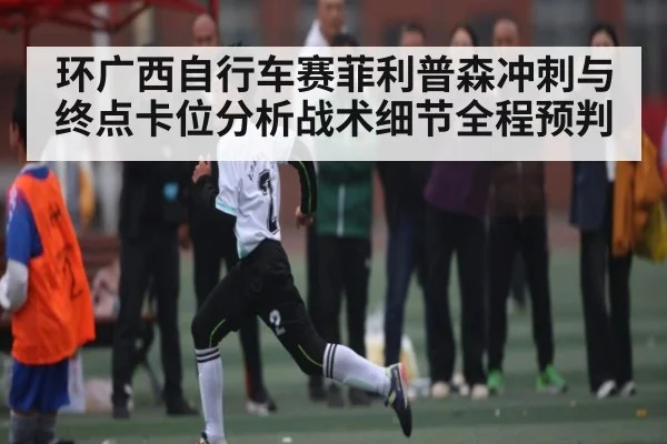 环广西自行车赛菲利普森冲刺与终点卡位分析战术细节全程预判