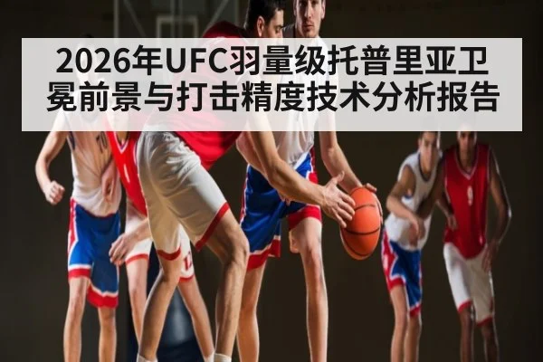 2026年UFC羽量级托普里亚卫冕前景与打击精度技术分析报告